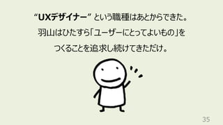 35
“UXデザイナー” という職種はあとからできた。
⽻⼭はひたすら「ユーザーにとってよいもの」を
つくることを追求し続けてきただけ。
 