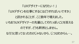 37
「UXデザイナーになりたい︕」
「UXデザインを仕事にするにはどうすればいいですか」
と訊かれることが、ここ数年で増えました。
いちおうUXデザイナーの先輩としてそれっぽいことを答える
のですが、どうも釈然としません。
なろうと思ってなったわけじゃないから、じつはわからん…。
 