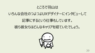 39
ところで⽻⼭は
いろんな会社のつよつよUXデザイナーにインタビューして
記事にするという仕事もしています。
彼ら彼⼥らはどんなキャリアを経ていたでしょう。
 