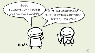 40
もともと
インフォメーションアーキテクト兼
フロントエンドエンジニアだった
ユーザーによいものをつくるため
ユーザー調査の技術を磨いてきたら
UXデザイナーになっていた
R.Iさん
 