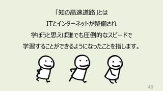 49
「知の⾼速道路」とは
ITとインターネットが整備され
学ぼうと思えば誰でも圧倒的なスピードで
学習することができるようになったことを指します。
 
