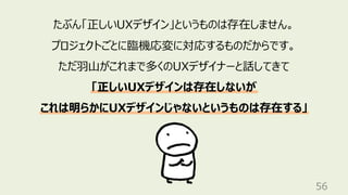 56
たぶん「正しいUXデザイン」というものは存在しません。
プロジェクトごとに臨機応変に対応するものだからです。
ただ⽻⼭がこれまで多くのUXデザイナーと話してきて
「正しいUXデザインは存在しないが
これは明らかにUXデザインじゃないというものは存在する」
 