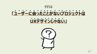 57
それは
「ユーザーに会ったことがないプロジェクトは
UXデザインじゃない」
 