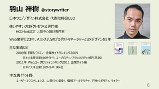 ⽻⼭ 祥樹 @storywriter
6
⽇本ウェブデザイン株式会社 代表取締役CEO
使いやすいプロダクトをつくる専⾨家
HCD-Net認定 ⼈間中⼼設計専⾨家
Web業界に23年、AIシステムのプロダクトマネージャーとUXデザインを5年
主な実績など
2009年 ⽇経パソコン 企業サイトランキング2009
⽇本の主要企業696サイト中、ユーザビリティ／アクセシビリティ分野で第3位
2011年 Webユーザビリティランキング2011 企業サイト編
⽇本の⼤⼿企業150サイト中、第4位
主な専⾨分野
ユーザーエクスペリエンス、⼈間中⼼設計、情報アーキテクチャ、アクセシビリティ、ライター
 