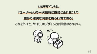 63
UXデザインとは
「ユーザーという⼀次情報に直接にふれることで
豊かで確実な洞察を得る⾏為である」
これを外すと、やはりUXデザインとは評価はされない。
 