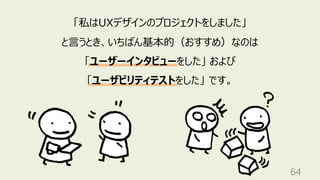 64
「私はUXデザインのプロジェクトをしました」
と⾔うとき、いちばん基本的（おすすめ）なのは
「ユーザーインタビューをした」 および
「ユーザビリティテストをした」 です。
 