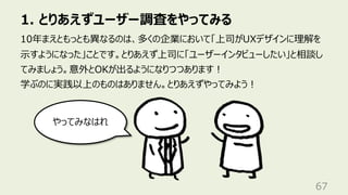 1. とりあえずユーザー調査をやってみる
67
10年まえともっとも異なるのは、多くの企業において「上司がUXデザインに理解を
⽰すようになった」ことです。とりあえず上司に「ユーザーインタビューしたい」と相談し
てみましょう。意外とOKが出るようになりつつあります︕
学ぶのに実践以上のものはありません。とりあえずやってみよう︕
やってみなはれ
 