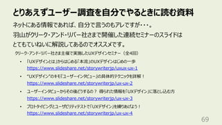 とりあえずユーザー調査を⾃分でやるときに読む資料
69
ネットにある情報であれば、⾃分で⾔うのもアレですが・・・。
⽻⼭がクリーク・アンド・リバー社さまで開催した連続セミナーのスライドは
とてもていねいに解説してあるのでオススメです。
クリーク・アンド・リバー社さま主催で実施したUXデザインセミナー（全4回）
• 「UXデザインとは」からはじめる「本流」のUXデザインはじめの⼀歩
https://www.slideshare.net/storywriterjp/uxux-ux-1
• “UXデザイン”のキモ『ユーザーインタビュー』の具体的テクニックを詳解︕
https://www.slideshare.net/storywriterjp/ux-ux-2
• ユーザーインタビューからその後どうするの︖ 得られた情報を「UXデザイン」に落とし込む⽅
https://www.slideshare.net/storywriterjp/ux-ux-3
• プロトタイピングとユーザビリティテストで「UXデザイン」を練りあげよう︕
https://www.slideshare.net/storywriterjp/ux-ux-4
 