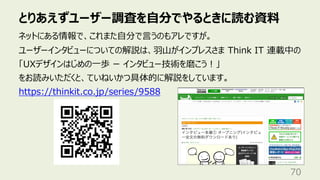 とりあえずユーザー調査を⾃分でやるときに読む資料
70
ネットにある情報で、これまた⾃分で⾔うのもアレですが。
ユーザーインタビューについての解説は、⽻⼭がインプレスさま Think IT 連載中の
「UXデザインはじめの⼀歩 ー インタビュー技術を磨こう︕」
をお読みいただくと、ていねいかつ具体的に解説をしています。
https://thinkit.co.jp/series/9588
 