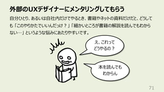 外部のUXデザイナーにメンタリングしてもらう
71
⾃分ひとり、あるいは⾃社内だけでやるとき、書籍やネットの資料だけだと、どうして
も 「このやりかたでいいんだっけ︖」 「細かいところが書籍の解説を読んでもわから
ない…」 というような悩みにあたりやすいです。
え、これって
どうやるの︖
本を読んでも
わからん
 