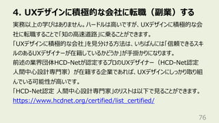 4. UXデザインに積極的な会社に転職（副業）する
76
実務以上の学びはありません。ハードルは⾼いですが、UXデザインに積極的な会
社に転職することで「知の⾼速道路」に乗ることができます。
「UXデザインに積極的な会社」を⾒分ける⽅法は、いちばんには「信頼できるスキ
ルのあるUXデザイナーが在籍しているかどうか」が⼿掛かりになります。
前述の業界団体HCD-Netが認定するプロのUXデザイナー（HCD-Net認定
⼈間中⼼設計専⾨家）が在籍する企業であれば、UXデザインにしっかり取り組
んでいる可能性が⾼いです。
「HCD-Net認定 ⼈間中⼼設計専⾨家」のリストは以下で⾒ることができます。
https://www.hcdnet.org/certified/list_certified/
 