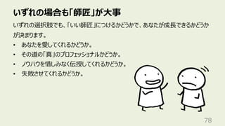 いずれの場合も「師匠」が⼤事
78
いずれの選択肢でも、「いい師匠」につけるかどうかで、あなたが成⻑できるかどうか
が決まります。
• あなたを愛してくれるかどうか。
• その道の「真」のプロフェッショナルかどうか。
• ノウハウを惜しみなく伝授してくれるかどうか。
• 失敗させてくれるかどうか。
 