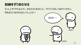 ⽬線をすり合わせる
95
もっと上⼿くやれるように、あなたは「あなた」に、アドバイスをしてあげてください。
何を伝えてあげればよいでしょうか︖
あなた
あのさ・・・
あなた
 