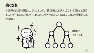 偉くなれ
97
中⻑期的には「組織の⼒学」において、「偉くなる」ことが⼤切です。「正しいと信じ
ること」をやるために「出世」しましょう。⼒学を味⽅にするのに、これより効果的なも
のはない。
組織の
ヒエラルキー
 