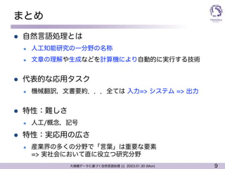 9
大規模データに基づく自然言語処理 ||| 2023.01.30 (Mon)
まとめ
l 自然言語処理とは
l 人工知能研究の一分野の名称
l 文章の理解や生成などを計算機により自動的に実行する技術
l 代表的な応用タスク
l 機械翻訳，文書要約．．．全ては 入力=> システム => 出力
l 特性：難しさ
l 人工/概念，記号
l 特性：実応用の広さ
l 産業界の多くの分野で「言葉」は重要な要素
=> 実社会において直に役立つ研究分野
 