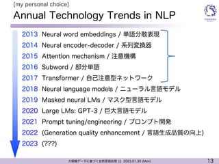13
大規模データに基づく自然言語処理 ||| 2023.01.30 (Mon)
Annual Technology Trends in NLP
l 2013 Neural word embeddings / 単語分散表現
l 2014 Neural encoder-decoder / 系列変換器
l 2015 Attention mechanism / 注意機構
l 2016 Subword / 部分単語
l 2017 Transformer / 自己注意型ネットワーク
l 2018 Neural language models / ニューラル言語モデル
l 2019 Masked neural LMs / マスク型言語モデル
l 2020 Large LMs: GPT-3 / 巨大言語モデル
l 2021 Prompt tuning/engineering / プロンプト開発
l 2022 (Generation quality enhancement / 言語生成品質の向上)
l 2023 (???)
[my personal choice]
 