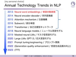 14
大規模データに基づく自然言語処理 ||| 2023.01.30 (Mon)
Annual Technology Trends in NLP
l 2013 Neural word embeddings / 単語分散表現
l 2014 Neural encoder-decoder / 系列変換器
l 2015 Attention mechanism / 注意機構
l 2016 Subword / 部分単語
l 2017 Transformer / 自己注意型ネットワーク
l 2018 Neural language models / ニューラル言語モデル
l 2019 Masked neural LMs / マスク型言語モデル
l 2020 Large LMs: GPT-3 / 巨大言語モデル
l 2021 Prompt tuning/engineering / プロンプト開発
l 2022 (Generation quality enhancement / 言語生成品質の向上)
l 2023 (???)
[my personal choice]
 