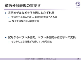 17
大規模データに基づく自然言語処理 ||| 2023.01.30 (Mon)
単語分散表現の重要さ
l 言語モデルなどを使う際にも必ず利用
l 言語モデルの入力層 = 単語分散表現そのもの
=> なくてはならない要素技術
l 記号からベクトル空間，ベクトル空間から記号への変換
l もしかしたら情報が欠損している可能性
 
