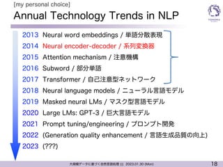 18
大規模データに基づく自然言語処理 ||| 2023.01.30 (Mon)
Annual Technology Trends in NLP
l 2013 Neural word embeddings / 単語分散表現
l 2014 Neural encoder-decoder / 系列変換器
l 2015 Attention mechanism / 注意機構
l 2016 Subword / 部分単語
l 2017 Transformer / 自己注意型ネットワーク
l 2018 Neural language models / ニューラル言語モデル
l 2019 Masked neural LMs / マスク型言語モデル
l 2020 Large LMs: GPT-3 / 巨大言語モデル
l 2021 Prompt tuning/engineering / プロンプト開発
l 2022 (Generation quality enhancement / 言語生成品質の向上)
l 2023 (???)
[my personal choice]
 