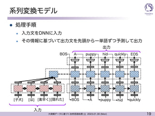19
大規模データに基づく自然言語処理 ||| 2023.01.30 (Mon)
系列変換モデル
l 処理手順
l 入力文をDNNに入力
l その情報に基づいて出力文を先頭から一単語ずつ予測して出力
入力
[子犬] [隠れた] BOS
A
A
puppy hid
puppy
quickly
hid quickly
EOS
[は] [素早く]
BOS
出力
 