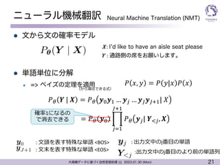 21
大規模データに基づく自然言語処理 ||| 2023.01.30 (Mon)
ニューラル機械翻訳
l 文から文の確率モデル
l 単語単位に分解
l => ベイズの定理を適用
Y : 通路側の席をお願いします。
X : Iʼd like to have an aisle seat please
<latexit sha1_base64="P3IhSBvvUBNospzIZILp/flLjD0=">AAACp3ichVFNSxtRFD2Oraa2amw3hW4G04gihBuhVLoK7aa7xo98lIyEmfGpj8wXMy+BOMwfcC246KqFLko3XRXabTf+ARf5CeJSoRsX3pkEShX1Dm/euefdc995XCtwZKSIBmPa+IOHE5O5R1OPn0zPzObnntYjvxvaomb7jh82LTMSjvRETUnliGYQCtO1HNGwOu/S80ZPhJH0vU3VD8SWa+56ckfapmKqnX9ZbceG5caG2hPKTJLFNPmY6IYrt/UUN5MlvZ0vUImy0G+C8ggUKvPG8uGg0q/6+Z8wsA0fNrpwIeBBMXZgIuKvhTIIAXNbiJkLGcnsXCDBFGu7XCW4wmS2w/9dzloj1uM87RllaptvcXiFrNRRpBP6Rud0TN/plC5v7RVnPVIvfd6toVYE7dmD5xt/71W5vCvs/VPd6VlhB6uZV8neg4xJX2EP9b39o/ONN+vFeIG+0Bn7/0wD+sMv8HoX9tc1sf7pDj8We0l4POXrw7gJ6iul8qsSrfGc3mIYObzAPBZ5Gq9RwXtUUePuB/iBX/itLWkftLrWHJZqYyPNM/wXmnkF8YKheg==</latexit>
P✓(Y | X)
Neural Machine Translation (NMT)
𝑃 𝑥, 𝑦 = 𝑃 𝑦|𝑥 𝑃 𝑥
𝑃% 𝒀 | 𝑿 = 𝑃% 𝒚&𝒚' … 𝒚( … 𝒚)𝒚)*'| 𝑋
<latexit sha1_base64="4MlYSDcAqfpzo4bYRcgwW2N95zc=">AAACiXichVG7TgJREB3WF4IKamNiQ0SMFZk1MRIqIo0lD3kkQMjuesGVfWV3IUHCD1jaWGCjiYWx5wdo/AELPsFY4qOxcFhIjBJxNrv33HPnzJ6bIxqKbNmIfRc3Mzs3v+Be9HiXlld8/tW1rKXXTYllJF3RzbwoWEyRNZaxZVthecNkgioqLCfW4sPzXIOZlqxrx3bTYCVVqGpyRZYEm6h8UVRbzXb5rOwPYhidCkwCfgyCse23bq/hfU/o/i4U4QR0kKAOKjDQwCasgAAWPQXgAcEgrgQt4kxCsnPOoA0e0tapi1GHQGyNvlXaFcasRvvhTMtRS/QXhV6TlAEI4RPe4wAf8QGf8fPPWS1nxtBLk1ZxpGVG2Xexkf74V6XSasPpt2qqZxsqEHG8yuTdcJjhLaSRvnF+NUhHU6HWDt7iC/m/wT726AZa41W6S7JUZ4ofkby0KR7+dxiTILsX5vfDmKScDmFUbtiELdilNA4gBkeQgIyTwiV04JrzcjwX4aKjVs411qzDj+LiX2Uml1Y=</latexit>
yj
<latexit sha1_base64="fw21zBFbMKoQ2BDwJOY8J79g/nU=">AAACjHichVHLSsNAFL2Nr/ps1Y3gpqgVV+VWFMUHiIK4tGptpZWSxGmNzYtkGqihP+BeXAiKggtx3x/oxh9w4SeIS18bF94kBVFRb5jMmTP33DkzVzJVxeaI9yGhpbWtvSPc2dXd09sXifYPbNtGxZJZWjZUw8pKos1URWdprnCVZU2LiZqksoxUXvH2Mw6zbMXQt3jVZLuaWNKVoiKLnKhcXtLcnVrBXTioFaKjmEA/Yj9BsglGl8Ze6g2n+3XdiNYhD3tggAwV0ICBDpywCiLY9OUgCQgmcbvgEmcRUvx9BjXoIm2FshhliMSW6V+iVa7J6rT2atq+WqZTVBoWKWMQxzu8xie8xRt8wPdfa7l+Dc9LlWYp0DKzEDka2nz7V6XRzGH/U/WnZw5FmPW9KuTd9BnvFnKgdw5PnjbnNuLuOF7iI/m/wHts0A1051m+SrGN0z/8SOTFa0/yezN+gu3JRHI6gSnq0zIEEYZhGIEJ6sYMLMEarEPaf89jOINzoU+YEuaFxSBVCDU1g/AlhNUPKNmYiA==</latexit>
Y<j
<latexit sha1_base64="BQlHOr3CdtLMtgzH9k1fZKhzVqk=">AAACjHichVG7SgNBFL1ZXzG+ojaCjUSUVOFGlIgiBAWxjInRQBLD7jrq4L7YnQTikh+wF4uAomAh9v6AjX6ARdAfEMsINhbe3QRERb3L7Jw5c8+dM3MVS+OOQGwEpI7Oru6eYG+or39gcCg8PLLpmGVbZVnV1Ew7p8gO07jBsoILjeUsm8m6orEt5WDF29+qMNvhprEhqhYr6vKewXe5Kgui8gVFd6u1bbdWwlJ4EmPox8RPEG+DyWQk+vSYuK+nzPANFGAHTFChDDowMEAQ1kAGh748xAHBIq4ILnE2Ie7vM6hBiLRlymKUIRN7QP89WuXbrEFrr6bjq1U6RaNhk3ICpvABr7CJd3iNz/j+ay3Xr+F5qdKstLTMKg0djWXe/lXpNAvY/1T96VnALsz7Xjl5t3zGu4Xa0lcOT5qZhfSUO40X+EL+z7GBt3QDo/KqXq6zdP0PPwp5qVF74t+b8RNszsTiczFcpz4tQyuCMA4RiFI3EpCENUhB1n/PYziFM2lQmpUWpaVWqhRoa0bhS0irH2U9mCM=</latexit>
y0
<latexit sha1_base64="z+rVvxyPo2BHm8YbKoO6uXtWxYE=">AAACknichVE7S8NQFD7GV62P1scguIhSKQjlRBDFqeoi4mCt1UJbSxJv68W8SNJCDfEH+AccnHx0EHf/gIt/wMHZSRwVXBw8SQqiRT0hud/97vlOvssnmyq3HcTHDqGzq7unN9IX7R8YHIrFh0d2bKNmKSynGKph5WXJZirXWc7hjsrypsUkTVbZrny46p/v1pllc0PfdhomK2lSVecVrkgOUeV4rChrbsPbc72yuz4reuX4NKYwqMl2ILbAdDqZfDo5ti83jfgtFGEfDFCgBhow0MEhrIIENj0FEAHBJK4ELnEWIR6cM/AgStoadTHqkIg9pG+VdoUWq9Pen2kHaoX+otJrkXISEviA1/iK93iDz/jx6yw3mOF7adAqh1pmlmMn49n3f1UarQ4cfKn+9OxABRYDr5y8mwHj30IJ9fWj09fs0lbCncELfCH/5/iId3QDvf6mNDNs6+wPPzJ58eMRf4bRDnbmUuJ8CjOU0wqEFYEJmIIkpbEAaViDTcgFiZ3BFTSFMWFJWBZWw1aho6UZhW8lbHwCECGZnw==</latexit>
yJ+1
: ⽂頭を表す特殊な単語 <BOS>
: ⽂末を表す特殊な単語 <EOS>
: 出⼒⽂中のj番⽬の単語
:出⼒⽂中のj番⽬のより前の単語列
= 𝑃% 𝒚& ,
(+'
)*'
𝑃% 𝒚(| 𝒀,(, 𝑿
確率1になるの
で消去できる
（から導出できる式）
 