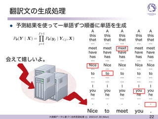 22
大規模データに基づく自然言語処理 ||| 2023.01.30 (Mon)
翻訳文の生成処理
l 予測結果を使って一単語ずつ順番に単語を生成
Nice
会えて嬉しいよ。
A
this
that
…
meet
have
has
…
Nice
…
to
…
…
I
you
he
…
.
to meet you .
A
this
that
…
meet
have
has
…
Nice
…
to
…
…
I
you
he
…
.
A
this
that
…
meet
have
has
…
Nice
…
to
…
…
I
you
he
…
.
A
this
that
…
meet
have
has
…
Nice
…
to
…
…
I
you
he
…
.
A
this
that
…
meet
have
has
…
Nice
…
to
…
…
I
you
he
…
.
<latexit sha1_base64="mEmrdHku5GSk+HbY+wFCnC1Api8=">AAAC73ichVFNSxxBEK0Zk/gRE1e9CF4GxWAwLDWBoIjCohfjaf1Yd8Uxw8xsq73OlzO9C+vQf8CrBw+BEAM5SO7+gVxyDngQ8geCR4XkkENqZpdIotEaevrV63rVryk7dHksEM8VtePBw0edXd09j3ufPO3L9Q+sxUE9cljJCdwgqthWzFzus5LgwmWVMGKWZ7usbO/Op+flBotiHvirohmyTc/a9vkWdyxBlJlzi2Zi2F5iiB0mLCnH02RdaobHq1qKK/K5ps1qRhgF1TfJ4oQuzaQ2q0vtNmFTmrVr6TqVztTkiz99zNwo5jEL7SbQ22C08PrwW6Gz3FsMcqdgQBUCcKAOHjDwQRB2wYKYvg3QASEkbhMS4iJCPDtnIKGHtHWqYlRhEbtL/23KNtqsT3naM87UDt3i0opIqcEYnuEJXuIX/ITf8dd/eyVZj9RLk3a7pWWh2XcwtPLjXpVHu4Cda9WdngVswVTmlZP3MGPSVzgtfWP/6HJlenkseYYf8IL8H+M5fqYX+I0r5+MSW357hx+bvEgaj/7vMG6CtZd5/VUel2hOc9CKLhiGERinaUxCARagCCXq/hV+KoqiqnvqkfpOfd8qVZW2ZhD+CvXkN/i8u+A=</latexit>
P✓(Y | X) =
J+1
Y
j=1
P✓(yj | Y<j, X)
 