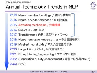 23
大規模データに基づく自然言語処理 ||| 2023.01.30 (Mon)
Annual Technology Trends in NLP
l 2013 Neural word embeddings / 単語分散表現
l 2014 Neural encoder-decoder / 系列変換器
l 2015 Attention mechanism / 注意機構
l 2016 Subword / 部分単語
l 2017 Transformer / 自己注意型ネットワーク
l 2018 Neural language models / ニューラル言語モデル
l 2019 Masked neural LMs / マスク型言語モデル
l 2020 Large LMs: GPT-3 / 巨大言語モデル
l 2021 Prompt tuning/engineering / プロンプト開発
l 2022 (Generation quality enhancement / 言語生成品質の向上)
l 2023 (???)
[my personal choice]
 
