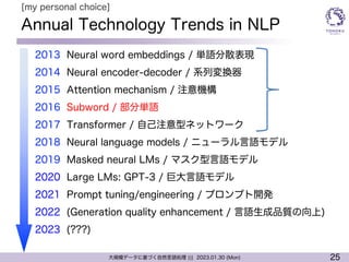 25
大規模データに基づく自然言語処理 ||| 2023.01.30 (Mon)
Annual Technology Trends in NLP
l 2013 Neural word embeddings / 単語分散表現
l 2014 Neural encoder-decoder / 系列変換器
l 2015 Attention mechanism / 注意機構
l 2016 Subword / 部分単語
l 2017 Transformer / 自己注意型ネットワーク
l 2018 Neural language models / ニューラル言語モデル
l 2019 Masked neural LMs / マスク型言語モデル
l 2020 Large LMs: GPT-3 / 巨大言語モデル
l 2021 Prompt tuning/engineering / プロンプト開発
l 2022 (Generation quality enhancement / 言語生成品質の向上)
l 2023 (???)
[my personal choice]
 