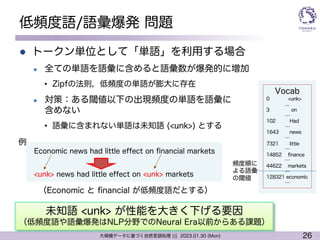26
大規模データに基づく自然言語処理 ||| 2023.01.30 (Mon)
低頻度語/語彙爆発 問題
l トークン単位として「単語」を利用する場合
l 全ての単語を語彙に含めると語彙数が爆発的に増加
• Zipfの法則，低頻度の単語が膨大に存在
l 対策：ある閾値以下の出現頻度の単語を語彙に
含めない
• 語彙に含まれない単語は未知語 (<unk>) とする
Vocab
0 <unk>
...
3 on
…
102 Had
…
1643 news
…
7321 little
…
14852 finance
…
44622 markets
…
128321 economic
…
Economic news had little effect on financial markets
<unk> news had little effect on <unk> markets
（Economic と financial が低頻度語だとする）
頻度順に
よる語彙
の閾値
未知語 <unk> が性能を大きく下げる要因
（低頻度語や語彙爆発はNLP分野でのNeural Era以前からある課題）
例
 