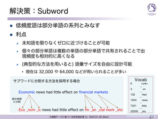 27
大規模データに基づく自然言語処理 ||| 2023.01.30 (Mon)
解決策：Subword
l 低頻度語は部分単語の系列とみなす
l 利点
l 未知語を限りなくゼロに近づけることが可能
l 個々の部分単語は複数の単語の部分単語で共有されることで出
現頻度も相対的に高くなる
l (典型的な方法を用いると) 語彙サイズを自由に設計可能
• 現在は 32,000 や 64,000 などが用いられることが多い
Economic news had little effect on financial markets
Eco ̲nom ̲ic news had little effect on fin ̲an ̲cial mark ̲ets
部分単語
に分割
サブワードに分割する方法を採用する場合 Vocab
0 <unk>
...
3 on
…
102 Had
…
1643 news
…
7321 little
…
32000 ̲ets
 