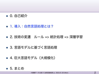 2
大規模データに基づく自然言語処理 ||| 2023.01.30 (Mon)
l 0. 自己紹介
l 1. 導入：自然言語処理とは？
l 2. 技術の変遷 ルール => 統計処理 => 深層学習
l 3. 言語モデルに基づく言語処理
l 4. 巨大言語モデル（大規模化）
l 5. まとめ
 