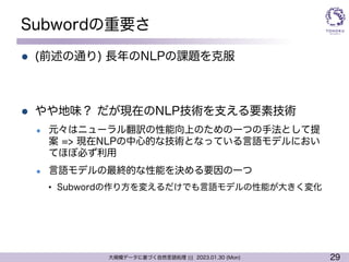 29
大規模データに基づく自然言語処理 ||| 2023.01.30 (Mon)
Subwordの重要さ
l (前述の通り) 長年のNLPの課題を克服
l やや地味？ だが現在のNLP技術を支える要素技術
l 元々はニューラル翻訳の性能向上のための一つの手法として提
案 => 現在NLPの中心的な技術となっている言語モデルにおい
てほぼ必ず利用
l 言語モデルの最終的な性能を決める要因の一つ
• Subwordの作り方を変えるだけでも言語モデルの性能が大きく変化
 