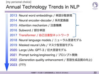 30
大規模データに基づく自然言語処理 ||| 2023.01.30 (Mon)
Annual Technology Trends in NLP
l 2013 Neural word embeddings / 単語分散表現
l 2014 Neural encoder-decoder / 系列変換器
l 2015 Attention mechanism / 注意機構
l 2016 Subword / 部分単語
l 2017 Transformer / 自己注意型ネットワーク
l 2018 Neural language models / ニューラル言語モデル
l 2019 Masked neural LMs / マスク型言語モデル
l 2020 Large LMs: GPT-3 / 巨大言語モデル
l 2021 Prompt tuning/engineering / プロンプト開発
l 2022 (Generation quality enhancement / 言語生成品質の向上)
l 2023 (???)
[my personal choice]
 