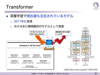 31
大規模データに基づく自然言語処理 ||| 2023.01.30 (Mon)
Transformer
l 深層学習で現在最も注目されているモデル
l 2017年に登場
l 元々は主に機械翻訳のモデルとして提案
[引用] https://arxiv.org/abs/1706.03762
 
