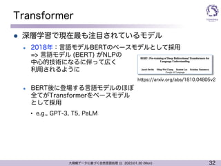 32
大規模データに基づく自然言語処理 ||| 2023.01.30 (Mon)
Transformer
l 深層学習で現在最も注目されているモデル
l 2018年：言語モデルBERTのベースモデルとして採用
=> 言語モデル (BERT) がNLPの
中心的技術になるに伴って広く
利用されるように
l BERT後に登場する言語モデルのほぼ
全てがTransformerをベースモデル
として採用
• e.g., GPT-3, T5, PaLM
https://arxiv.org/abs/1810.04805v2
 