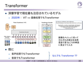 33
大規模データに基づく自然言語処理 ||| 2023.01.30 (Mon)
Transformer
l 深層学習で現在最も注目されているモデル
l 2020年： ViT => 画像処理でもTransformer
l 既に
l 音声処理でもTransformer
l 音楽でもTransformer
画像をメッシュに切って
それぞれの部分を自然
言語で言うところの単語
に見立てて入力
なんでも Transformer ??
 