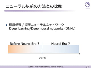 34
大規模データに基づく自然言語処理 ||| 2023.01.30 (Mon)
ニューラル以前の方法との比較
l 深層学習 / 深層ニューラルネットワーク
Deep learning/Deep neural networks (DNNs)
Neural Era ?
Before Neural Era ?
2014?
 
