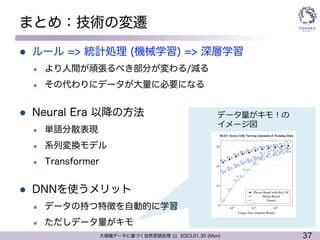 37
大規模データに基づく自然言語処理 ||| 2023.01.30 (Mon)
まとめ：技術の変遷
l ルール => 統計処理 (機械学習) => 深層学習
l より人間が頑張るべき部分が変わる/減る
l その代わりにデータが大量に必要になる
l Neural Era 以降の方法
l 単語分散表現
l 系列変換モデル
l Transformer
l DNNを使うメリット
l データの持つ特徴を自動的に学習
l ただしデータ量がキモ
データ量がキモ︕の
イメージ図
 