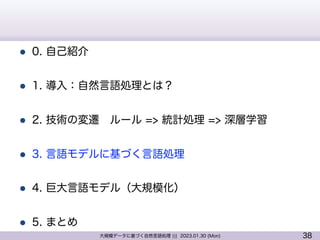 38
大規模データに基づく自然言語処理 ||| 2023.01.30 (Mon)
l 0. 自己紹介
l 1. 導入：自然言語処理とは？
l 2. 技術の変遷 ルール => 統計処理 => 深層学習
l 3. 言語モデルに基づく言語処理
l 4. 巨大言語モデル（大規模化）
l 5. まとめ
 
