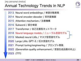 39
大規模データに基づく自然言語処理 ||| 2023.01.30 (Mon)
Annual Technology Trends in NLP
l 2013 Neural word embeddings / 単語分散表現
l 2014 Neural encoder-decoder / 系列変換器
l 2015 Attention mechanism / 注意機構
l 2016 Subword / 部分単語
l 2017 Transformer / 自己注意型ネットワーク
l 2018 Neural language models / ニューラル言語モデル
l 2019 Masked neural LMs / マスク型言語モデル
l 2020 Large LMs: GPT-3 / 巨大言語モデル
l 2021 Prompt tuning/engineering / プロンプト開発
l 2022 (Generation quality enhancement / 言語生成品質の向上)
l 2023 (???)
[my personal choice]
 