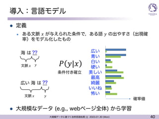 40
大規模データに基づく自然言語処理 ||| 2023.01.30 (Mon)
導入：言語モデル
l 定義
l ある文脈 𝑥 が与えられた条件で，ある語 𝑦 の出やすさ（出現確
率）をモデル化したもの
l 大規模なデータ (e.g., webページ全体) から学習
海 は ̲̲
?? 広い
青い
白い
硬い
美しい
最高
綺麗
いいね
怖い
広い 海 は ̲̲
??
文脈 𝑥
文脈 𝑥
𝑦
𝑦 𝑃 𝑦|𝑥
条件付き確立
確率値
 