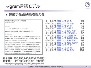 41
大規模データに基づく自然言語処理 ||| 2023.01.30 (Mon)
𝑛-gram言語モデル
l 連続する𝑛語の数を数える
総単語数: 255,198,240,937 (2552億)
総文数: 20,036,793,177 (200億)
グーグル で 検索 し て い た 39
グーグル で 検索 し て い たら 143
グーグル で 検索 し て い て 45
グーグル で 検索 し て いる と 33
グーグル で 検索 し て おく べき 27
グーグル で 検索 し て ください 。 92
グーグル で 検索 し て こちら の 37
グーグル で 検索 し て しまい まし 24
グーグル で 検索 し て たら さぁ 50
グーグル で 検索 し て たら 見つけ 37
グーグル で 検索 し て で て 26
グーグル で 検索 し て み た 639
グーグル で 検索 し て み たら 450
https://japan.googleblog.com/2007/11/n-gram.html
 