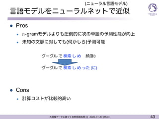 43
大規模データに基づく自然言語処理 ||| 2023.01.30 (Mon)
言語モデルをニューラルネットで近似
l Pros
l 𝑛-gramモデルよりも圧倒的に次の単語の予測性能が向上
l 未知の文脈に対しても(何かしら)予測可能
l Cons
l 計算コストが比較的高い
グーグル で 検索 し め 頻度0
(ニューラル言語モデル)
グーグル で 検索 し め った (に)
 