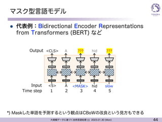 44
大規模データに基づく自然言語処理 ||| 2023.01.30 (Mon)
マスク型言語モデル
l 代表例：Bidirectional Encoder Representations
from Transformers (BERT) など
???
<MASK>
hid ???
<S>
<CLS>
A
A
hid slow
1 2 3 4 5
Output
Input
Time step
*) Maskした単語を予測するという観点はCBoWの改良という見方もできる
 
