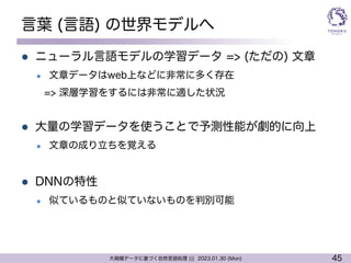 45
大規模データに基づく自然言語処理 ||| 2023.01.30 (Mon)
言葉 (言語) の世界モデルへ
l ニューラル言語モデルの学習データ => (ただの) 文章
l 文章データはweb上などに非常に多く存在
=> 深層学習をするには非常に適した状況
l 大量の学習データを使うことで予測性能が劇的に向上
l 文章の成り立ちを覚える
l DNNの特性
l 似ているものと似ていないものを判別可能
 