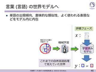46
大規模データに基づく自然言語処理 ||| 2023.01.30 (Mon)
言葉 (言語) の世界モデルへ
l 単語の出現傾向，意味的な類似性，よく使われる表現な
どをモデル内に内包
機械学習
学習済み
モデル
○ ×
𝑥 :
𝑦 : or
評価フェーズ
○
×
×
×
○
○
これまでの⾃然⾔語処理
で⾒えていた世界
限定された量の
学習データ
 