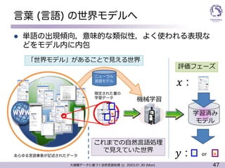 47
大規模データに基づく自然言語処理 ||| 2023.01.30 (Mon)
言葉 (言語) の世界モデルへ
l 単語の出現傾向，意味的な類似性，よく使われる表現な
どをモデル内に内包
機械学習
学習済み
モデル
○ ×
𝑥 :
𝑦 : or
評価フェーズ
○
×
×
×
○
○
「世界モデル」があることで⾒える世界
限定された量の
学習データ
これまでの⾃然⾔語処理
で⾒えていた世界
あらゆる言語事象が記述されたデータ
ニューラル
⾔語モデル
 