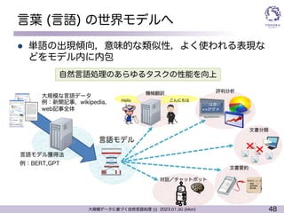 48
大規模データに基づく自然言語処理 ||| 2023.01.30 (Mon)
言葉 (言語) の世界モデルへ
l 単語の出現傾向，意味的な類似性，よく使われる表現な
どをモデル内に内包
言語モデル獲得法
文書分類
○○は良い
がダメ
評判分析
機械翻訳
Hello
!
こんにちは
本日のニュース
・株価 ○○
・通常国会、、
・東京都、、
文書要約
対話／チャットボット
例：BERT,GPT
大規模な言語データ
例：新聞記事，wikipedia，
web記事全体
言語モデル
自然言語処理のあらゆるタスクの性能を向上
 