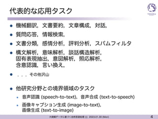 4
大規模データに基づく自然言語処理 ||| 2023.01.30 (Mon)
代表的な応用タスク
l 機械翻訳，文書要約，文章構成，対話，
l 質問応答，情報検索，
l 文書分類，感情分析，評判分析，スパムフィルタ
l 構文解析，意味解析，談話構造解析，
固有表現抽出，意図解析，照応解析，
含意認識，言い換え，
l ．．．その他沢山
l 他研究分野との境界領域のタスク
l 音声認識 (speech-to-text)，音声合成 (text-to-speech)
l 画像キャプション生成 (image-to-text)，
画像生成 (text-to-image)
 