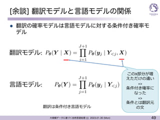 49
大規模データに基づく自然言語処理 ||| 2023.01.30 (Mon)
[余談] 翻訳モデルと言語モデルの関係
l 翻訳の確率モデルは言語モデルに対する条件付き確率モ
デル
⾔語モデル:
翻訳モデル:
<latexit sha1_base64="vBx2H+BCUKXtn7gWNGtLQQoCzKw=">AAAC2nichVG/axRBFP6y0SQmMTljI9gshkgkcLwNiCIGDm3U6pJ4uUg2Lrt7k2Qu+4vduYNz2cZOLRUsrBQsxN4uVRr/gRQBOytRqwg2Fr7dPRATTd4yO9/75n1vvuE5kScTRbQ/oA2eOj00PHJmdGz87MRk5dzUShJ2Ylc03NAL41XHToQnA9FQUnliNYqF7TueaDrbt/PzZlfEiQyD+6oXiXXf3gzkhnRtxZRVadat1HT81FRbQtlZNpsnD7Ir+oJuRnHYepjemzMyK20vGJn+r9peZrV105ctvVRa6c02y63KNFWpCP0oMPpgunb3+afacHO8HlY+wEQLIVx04EMggGLswUbC3xoMECLm1pEyFzOSxblAhlHWdrhKcIXN7Db/Nzlb67MB53nPpFC7fIvHK2aljhnao3d0QB/pPX2hX//tlRY9ci893p1SKyJr8umF5Z8nqnzeFbb+qI71rLCB64VXyd6jgslf4Zb67qOXB8s3lmbSy/SGvrL/17RPu/yCoPvDfbsoll4d48dhLxmPxzg8jKNgZb5qXK3SIs/pFsoYwUVcwixP4xpquIM6Gtx9B5/xDd81U3usPdGelaXaQF9zHn+F9uI3/lK11A==</latexit>
P✓(Y ) =
J+1
Y
j=1
P✓(yj | Y<j)
<latexit sha1_base64="mEmrdHku5GSk+HbY+wFCnC1Api8=">AAAC73ichVFNSxxBEK0Zk/gRE1e9CF4GxWAwLDWBoIjCohfjaf1Yd8Uxw8xsq73OlzO9C+vQf8CrBw+BEAM5SO7+gVxyDngQ8geCR4XkkENqZpdIotEaevrV63rVryk7dHksEM8VtePBw0edXd09j3ufPO3L9Q+sxUE9cljJCdwgqthWzFzus5LgwmWVMGKWZ7usbO/Op+flBotiHvirohmyTc/a9vkWdyxBlJlzi2Zi2F5iiB0mLCnH02RdaobHq1qKK/K5ps1qRhgF1TfJ4oQuzaQ2q0vtNmFTmrVr6TqVztTkiz99zNwo5jEL7SbQ22C08PrwW6Gz3FsMcqdgQBUCcKAOHjDwQRB2wYKYvg3QASEkbhMS4iJCPDtnIKGHtHWqYlRhEbtL/23KNtqsT3naM87UDt3i0opIqcEYnuEJXuIX/ITf8dd/eyVZj9RLk3a7pWWh2XcwtPLjXpVHu4Cda9WdngVswVTmlZP3MGPSVzgtfWP/6HJlenkseYYf8IL8H+M5fqYX+I0r5+MSW357hx+bvEgaj/7vMG6CtZd5/VUel2hOc9CKLhiGERinaUxCARagCCXq/hV+KoqiqnvqkfpOfd8qVZW2ZhD+CvXkN/i8u+A=</latexit>
P✓(Y | X) =
J+1
Y
j=1
P✓(yj | Y<j, X)
このX部分が増
えただけの違い
=>
条件付き確率に
なった
=>
条件とは翻訳元
の⽂
翻訳は条件付き⾔語モデル
 